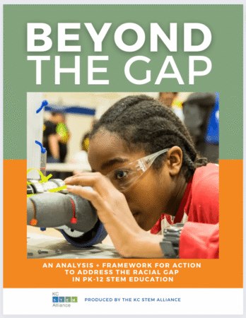 Closing-The-Racial-Gap-cover-web A report cover titled Beyond the Gap: An analysis + framework for action to address the racial gap in PK-12 STEM education. The orange and green cover includes a photo of a child wearing safety glasses and peering through part of a robot.